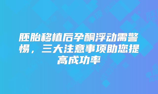 胚胎移植后孕酮浮动需警惕,三大注意事项助您提高成功率
