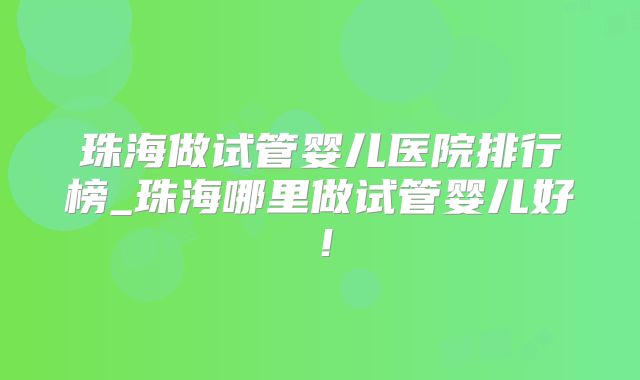 珠海做试管婴儿医院排行榜_珠海哪里做试管婴儿好！