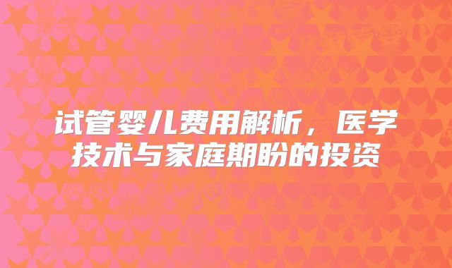 试管婴儿费用解析，医学技术与家庭期盼的投资