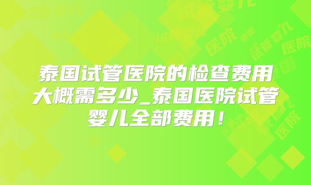 泰国试管医院的检查费用大概需多少_泰国医院试管婴儿全部费用！