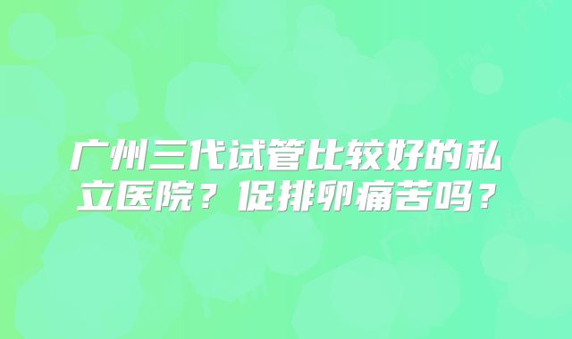 广州三代试管比较好的私立医院?促排卵痛苦吗?