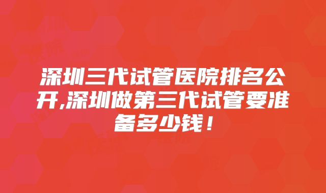 深圳三代试管医院排名公开,深圳做第三代试管要准备多少钱！