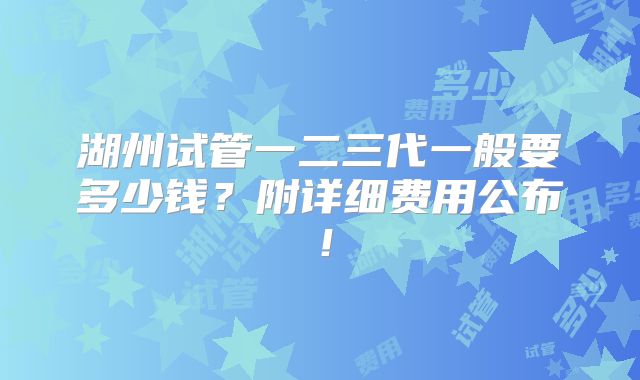 湖州试管一二三代一般要多少钱？附详细费用公布！