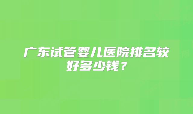 广东试管婴儿医院排名较好多少钱？