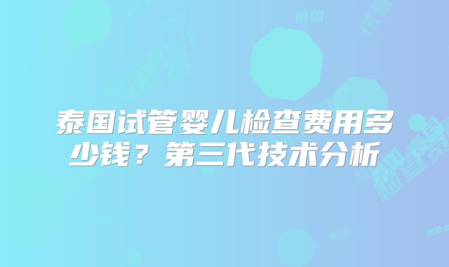泰国试管婴儿检查费用多少钱？第三代技术分析