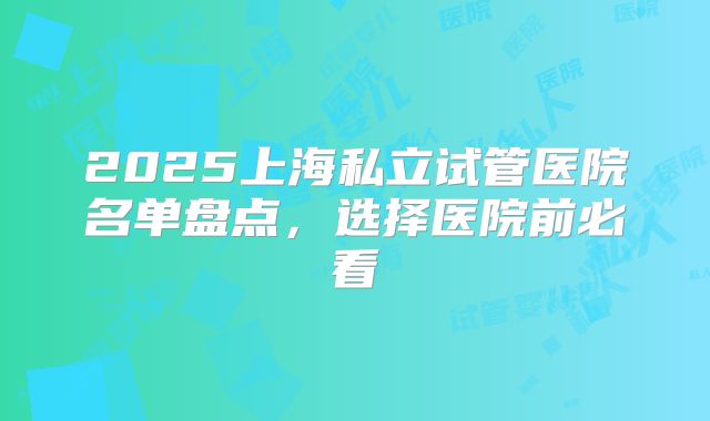 2025上海私立试管医院名单盘点,选择医院前必看