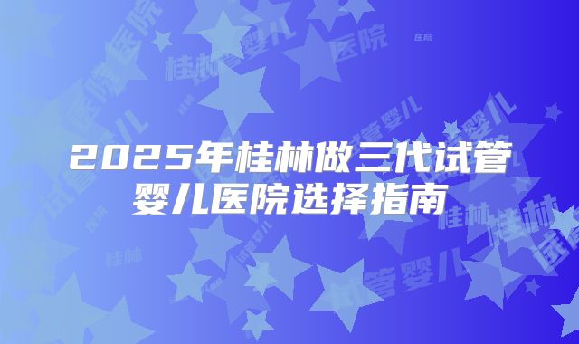 2025年桂林做三代试管婴儿医院选择指南