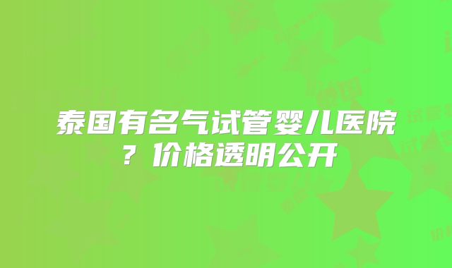 泰国有名气试管婴儿医院?价格透明公开