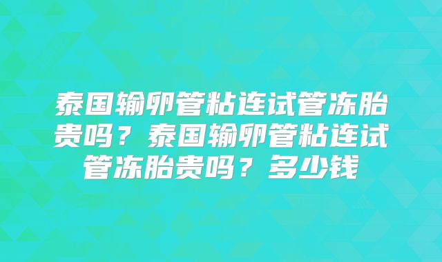 泰国输卵管粘连试管冻胎贵吗？泰国输卵管粘连试管冻胎贵吗？多少钱