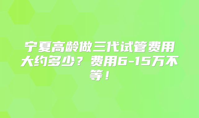宁夏高龄做三代试管费用大约多少？费用6-15万不等！