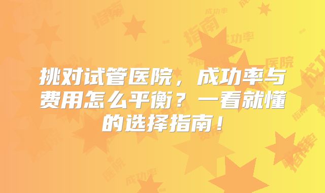 挑对试管医院,成功率与费用怎么平衡?一看就懂的选择指南!