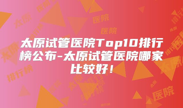 太原试管医院Top10排行榜公布-太原试管医院哪家比较好！