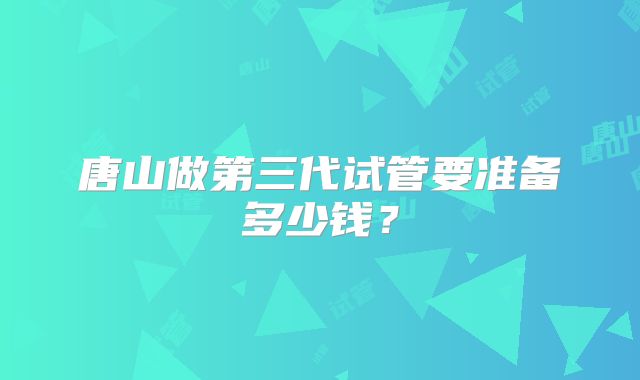 唐山做第三代试管要准备多少钱?