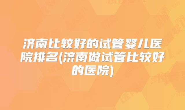 济南比较好的试管婴儿医院排名(济南做试管比较好的医院)