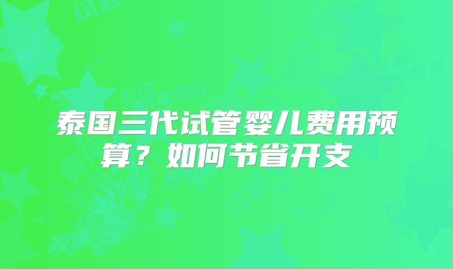 泰国三代试管婴儿费用预算?如何节省开支
