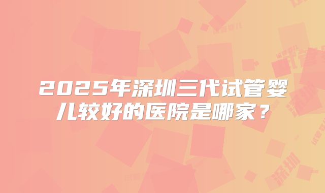 2025年深圳三代试管婴儿较好的医院是哪家？