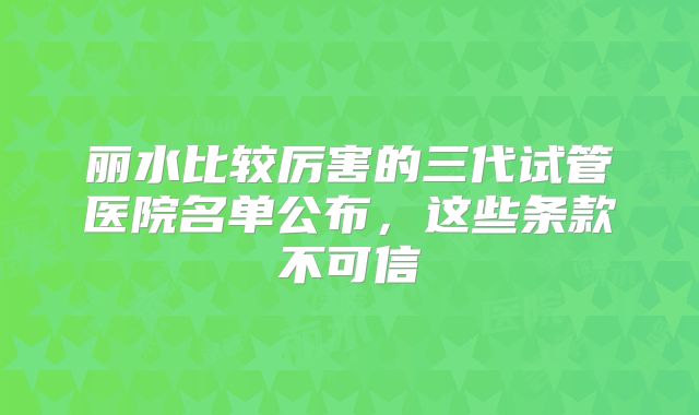丽水比较厉害的三代试管医院名单公布，这些条款不可信