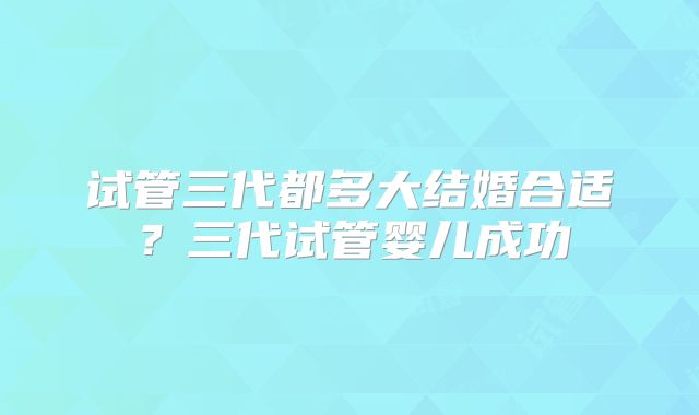 试管三代都多大结婚合适?三代试管婴儿成功