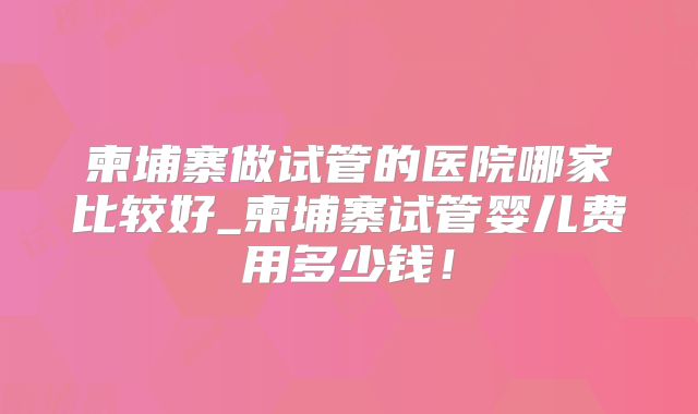 柬埔寨做试管的医院哪家比较好_柬埔寨试管婴儿费用多少钱！