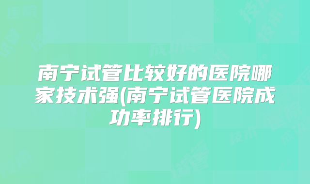 南宁试管比较好的医院哪家技术强(南宁试管医院成功率排行)