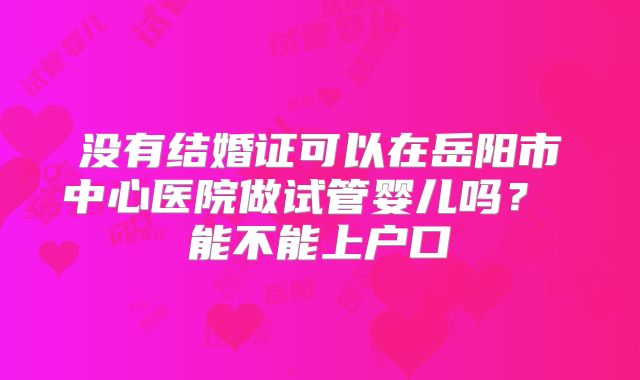 没有结婚证可以在岳阳市中心医院做试管婴儿吗？ 能不能上户口