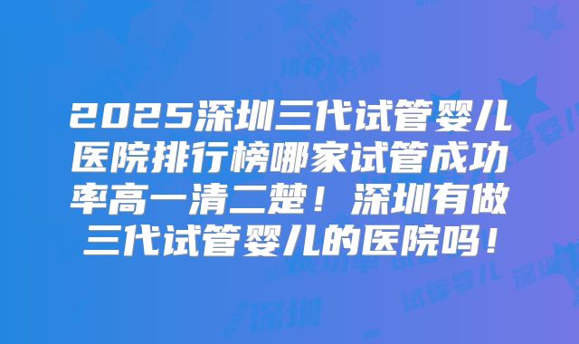 2025深圳三代试管婴儿医院排行榜哪家试管成功率高一清二楚！深圳有做三代试管婴儿的医院吗！