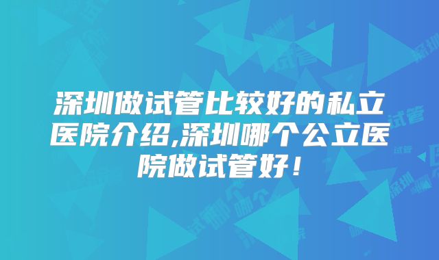 深圳做试管比较好的私立医院介绍,深圳哪个公立医院做试管好!