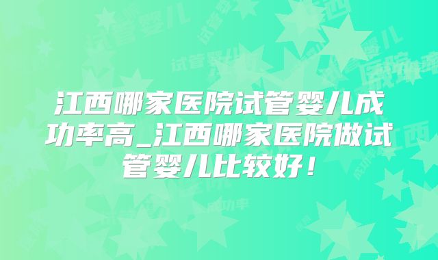 江西哪家医院试管婴儿成功率高_江西哪家医院做试管婴儿比较好！