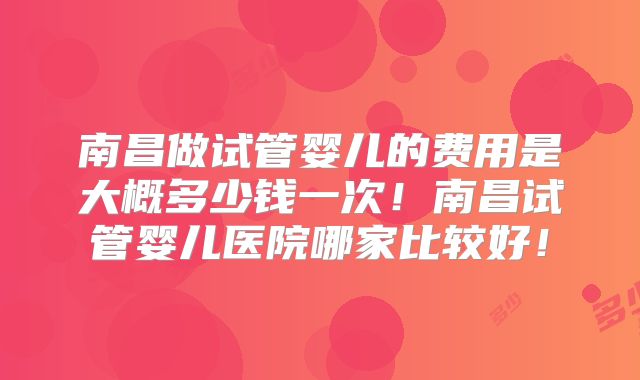 南昌做试管婴儿的费用是大概多少钱一次!南昌试管婴儿医院哪家比较好!