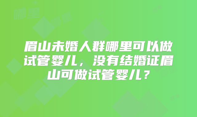 眉山未婚人群哪里可以做试管婴儿,没有结婚证眉山可做试管婴儿?