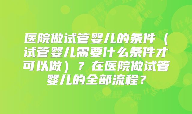 医院做试管婴儿的条件（试管婴儿需要什么条件才可以做）？在医院做试管婴儿的全部流程？