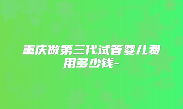 重庆做第三代试管婴儿费用多少钱-