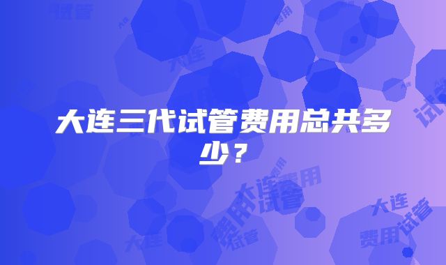 大连三代试管费用总共多少？
