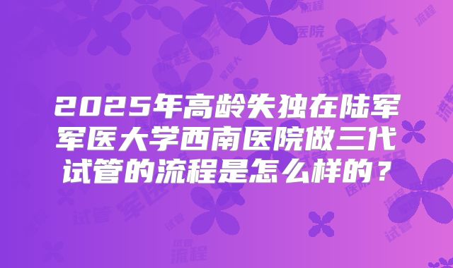 2025年高龄失独在陆军军医大学西南医院做三代试管的流程是怎么样的?