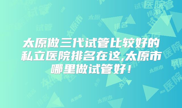 太原做三代试管比较好的私立医院排名在这,太原市哪里做试管好！