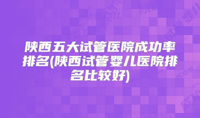 陕西五大试管医院成功率排名(陕西试管婴儿医院排名比较好)