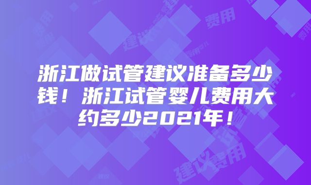 浙江做试管建议准备多少钱！浙江试管婴儿费用大约多少2021年！