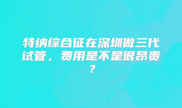 特纳综合征在深圳做三代试管，费用是不是很昂贵？