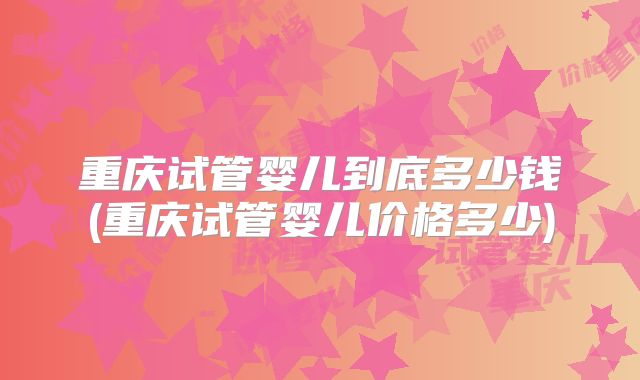 重庆试管婴儿到底多少钱(重庆试管婴儿价格多少)