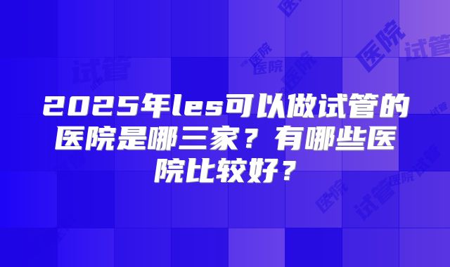 2025年les可以做试管的医院是哪三家?有哪些医院比较好?