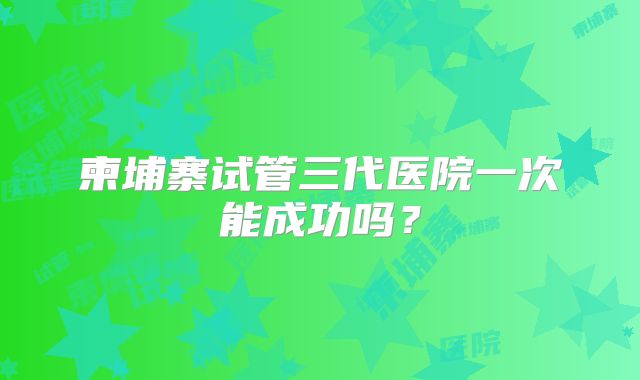 柬埔寨试管三代医院一次能成功吗？