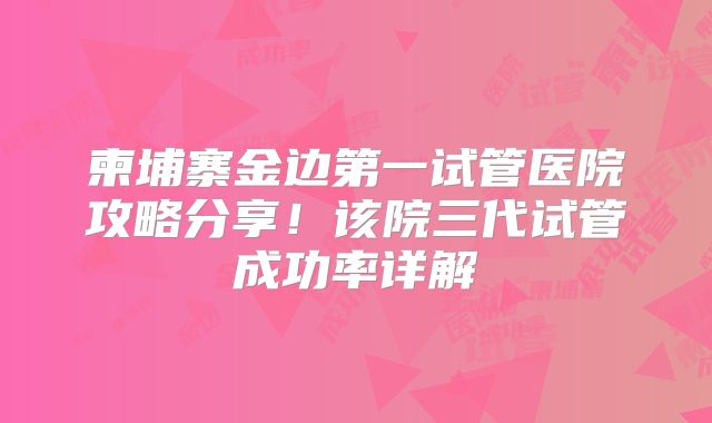 柬埔寨金边第一试管医院攻略分享！该院三代试管成功率详解