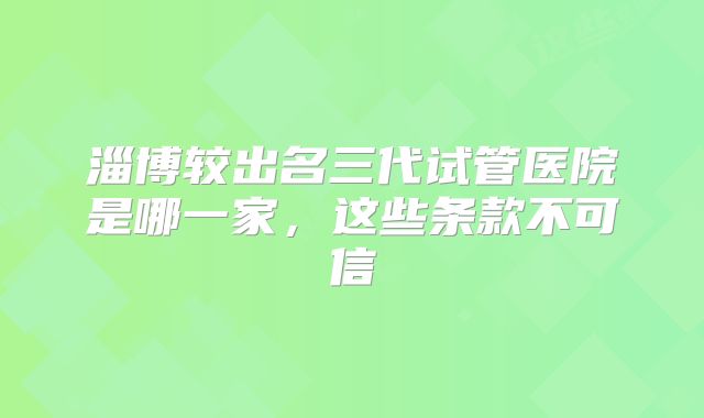淄博较出名三代试管医院是哪一家，这些条款不可信