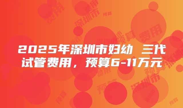 2025年深圳市妇幼 三代试管费用,预算6-11万元