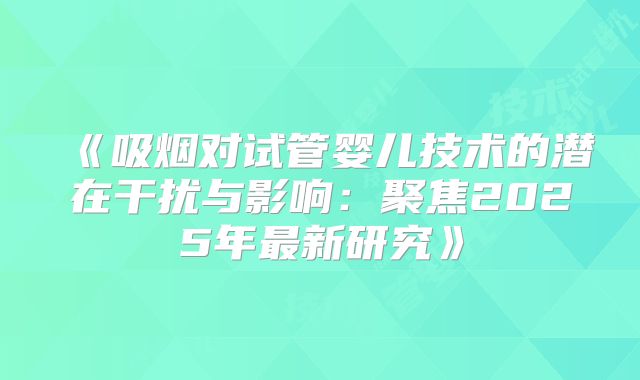 《吸烟对试管婴儿技术的潜在干扰与影响：聚焦2025年最新研究》