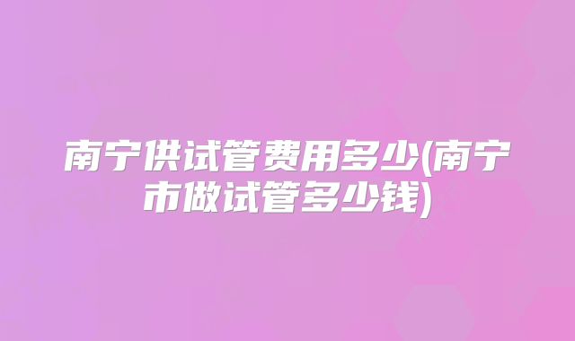 南宁供试管费用多少(南宁市做试管多少钱)