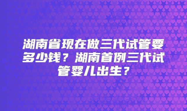 湖南省现在做三代试管要多少钱？湖南首例三代试管婴儿出生？
