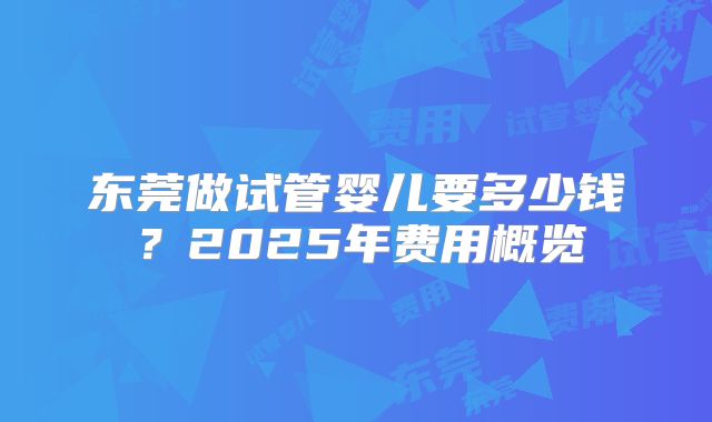 东莞做试管婴儿要多少钱?2025年费用概览