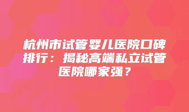 杭州市试管婴儿医院口碑排行：揭秘高端私立试管医院哪家强？