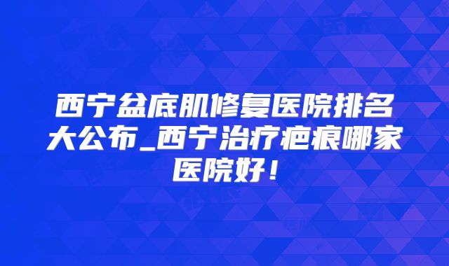 西宁盆底肌修复医院排名大公布_西宁治疗疤痕哪家医院好!